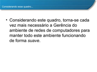 Considerando esse quadro... Considerando este quadro, torna-se cada vez mais necessário a Gerência do ambiente de redes de computadores para manter todo este ambiente funcionando de forma  suave .  