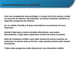 Vulnerabilidades mais conhecidas... Uma vez conseguindo esse privilégio, o invasor terá livre acesso a todos os recursos do sistema. Normalmente, os hackers tentarão substituir os seguintes programas do sistema: ps, ls, netstat, ifconfig e df (para esconderem sua presença de seus arquivos);  telnetd e ftpd (para criarem entradas alternativas, caso sejam descobertos), e login (para capturarem senhas de outros usuários).  Alem de instalarem sniffers, para obter senhas de outros usuários em máquinas na mesma rede ou de fora, cujos pacotes passem pelo mesmo barramento. Todos estes programas estão disponíveis nos chamados rootkits. 