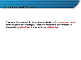 Gerenciamento de Riscos O aspecto fundamental do entendimento de riscos é  compreender muito  bem o negócio da corporação, saber profundamente onde moram as informações  mais críticas  e criar meios de  protegê-las .  