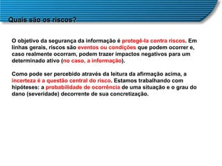 Quais são os riscos? O objetivo da segurança da informação é  protegê-la contra riscos . Em linhas gerais, riscos são  eventos ou condições  que podem ocorrer e, caso realmente ocorram, podem trazer impactos negativos para um determinado ativo ( no caso, a informação ).  Como pode ser percebido através da leitura da afirmação acima, a  incerteza é a questão central do risco . Estamos trabalhando com hipóteses: a  probabilidade de ocorrência  de uma situação e o grau do dano (severidade) decorrente de sua concretização.  