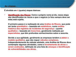 As etapas... É dividido em  4  (quatro) etapas básicas:  Identificação dos Riscos : Como o próprio nome já diz, nessa etapa são identificados os riscos a que o negócio (o foco sempre deve ser este) está sujeito.  O primeiro passo é a realização de uma  Análise de Riscos , que pode ser tanto  quantitativa  – baseada em  estatísticas , numa  análise histórica dos registros de incidentes de segurança  – quanto  qualitativa  – baseada em  know-how , geralmente realizada por  especialistas , que têm profundos conhecimentos sobre o assunto.  Devido a sua agilidade, geralmente as empresas tendem a  adotar o modelo qualitativo , que não requer  cálculos complexos . Independentemente do método adotado, uma Análise de Riscos deve contemplar algumas atividades, como o  levantamento de ativos a serem analisados , definição de uma lista de  ameaças e identificação de vulnerabilidades nos ativos .  