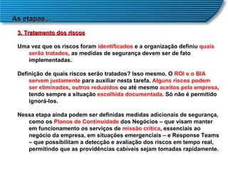 As etapas... 3. Tratamento dos riscos Uma vez que os riscos foram  identificados  e a organização definiu  quais   serão tratados , as medidas de segurança devem ser de fato implementadas.  Definição de quais riscos serão tratados? Isso mesmo. O  ROI e o BIA   servem justamente  para auxiliar nesta tarefa.  Alguns riscos podem ser eliminados ,  outros reduzidos  ou até mesmo  aceitos pela empresa , tendo sempre a situação  escolhida documentada . Só não é permitido ignorá-los.  Nessa etapa ainda podem ser definidas medidas adicionais de segurança, como os  Planos de Continuidade  dos Negócios – que visam manter em funcionamento os serviços de  missão crítica , essenciais ao negócio da empresa, em situações emergenciais – e Response Teams – que possibilitam a detecção e avaliação dos riscos em tempo real, permitindo que as providências cabíveis sejam tomadas rapidamente.  