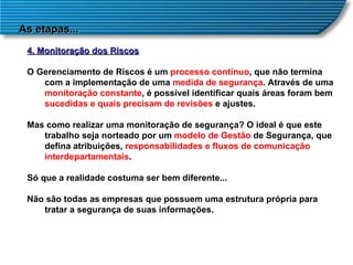 As etapas... 4. Monitoração dos Riscos O Gerenciamento de Riscos é um  processo contínuo , que não termina com a implementação de uma  medida de segurança . Através de uma  monitoração constante , é possível identificar quais áreas foram bem  sucedidas e quais precisam de revisões  e ajustes.  Mas como realizar uma monitoração de segurança? O ideal é que este trabalho seja norteado por um  modelo de Gestão  de Segurança, que defina atribuições,  responsabilidades e fluxos de comunicação interdepartamentais .  Só que a realidade costuma ser bem diferente...  Não são todas as empresas que possuem uma estrutura própria para tratar a segurança de suas informações. 