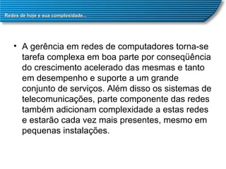 Redes de hoje e sua complexidade... A gerência em redes de computadores torna-se tarefa complexa em boa parte por conseqüência do crescimento acelerado das mesmas e tanto em desempenho e suporte a um grande conjunto de serviços. Além disso os sistemas de telecomunicações, parte componente das redes também adicionam complexidade a estas redes e estarão cada vez mais presentes, mesmo em pequenas instalações.  