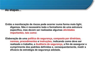 As etapas... Então a monitoração de riscos pode ocorrer numa forma mais light, digamos. Não é necessário todo o formalismo de uma estrutura específica, mas devem ser realizadas algumas  atividades importantes, tais como :  Elaboração de uma  política de segurança ,  composta por diretrizes, normas ,  procedimentos  e  instruções , indicando como deve ser realizado o trabalho, e  Auditoria de segurança , a fim de assegurar o cumprimento dos padrões definidos e, consequentemente, medir a eficácia da estratégia de segurança adotada.  