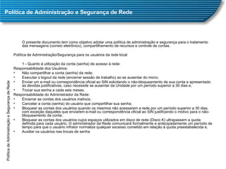 Política de Administração e Segurança de Rede O presente documento tem como objetivo adotar uma política de administração e segurança para o tratamento das mensagens (correio eletrônico), compartilhamento de recursos e controle de contas. Política de Administração/Segurança para os usuários da rede local 1 - Quanto à utilização da conta (senha) de acesso à rede: Responsabilidade dos Usuários: Não compartilhar a conta (senha) da rede;  Executar o logout da rede (encerrar sessão de trabalho) ao se ausentar do micro;  Enviar um e-mail ou correspondência oficial ao SIN solicitando o não-bloqueamento de sua conta e apresentado as devidas justificativas, caso necessite se ausentar da Unidade por um período superior a 30 dias e,  Trocar sua senha a cada seis meses.  Responsabilidade do Administrador da Rede: Encerrar as contas dos usuários inativos;  Cancelar a conta (senha) do usuário que compartilhar sua senha;  Bloquear as contas dos usuários quando os mesmos não acessarem a rede por um período superior a 30 dias, com exceção daqueles que enviarem e-mail ou correspondência oficial ao SIN justificando o motivo para o não-bloqueamento da conta;  Bloquear as contas dos usuários cujos espaços utilizados em disco de rede (Disco K) ultrapassem a quota definida para cada usuário. O administrador da Rede comunicará formalmente e antecipadamente um período de tempo para que o usuário infrator normalize qualquer excesso cometido em relação à quota preestabelecida e,  Auxiliar os usuários nas trocas de senha Política de Administração e Segurança de Rede 