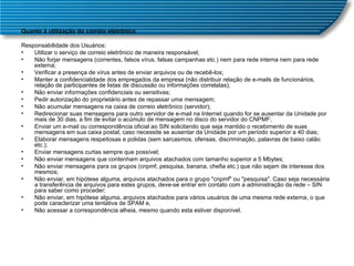 Quanto à utilização do correio eletrônico Responsabilidade dos Usuários: Utilizar o serviço de correio eletrônico de maneira responsável;  Não forjar mensagens (correntes, falsos vírus, falsas campanhas etc.) nem para rede interna nem para rede externa;  Verificar a presença de vírus antes de enviar arquivos ou de recebê-los;  Manter a confidencialidade dos empregados da empresa (não distribuir relação de e-mails de funcionários, relação de participantes de listas de discussão ou informações correlatas);  Não enviar informações confidenciais ou sensitivas;  Pedir autorização do proprietário antes de repassar uma mensagem;  Não acumular mensagens na caixa de correio eletrônico (servidor);  Redirecionar suas mensagens para outro servidor de e-mail na Internet quando for se ausentar da Unidade por mais de 30 dias, a fim de evitar o acúmulo de mensagem no disco do servidor do CNPMF;  Enviar um e-mail ou correspondência oficial ao SIN solicitando que seja mantido o recebimento de suas mensagens em sua caixa postal, caso necessite se ausentar da Unidade por um período superior a 40 dias;  Elaborar mensagens respeitosas e polidas (sem sarcasmos, ofensas, discriminação, palavras de baixo calão etc.);  Enviar mensagens curtas sempre que possível;  Não enviar mensagens que contenham arquivos atachados com tamanho superior a 5 Mbytes;  Não enviar mensagens para os grupos (cnpmf, pesquisa, banana, chefia etc.) que não sejam de interesse dos mesmos;  Não enviar, em hipótese alguma, arquivos atachados para o grupo "cnpmf" ou "pesquisa". Caso seja necessária a transferência de arquivos para estes grupos, deve-se entrar em contato com a administração da rede – SIN para saber como proceder;  Não enviar, em hipótese alguma, arquivos atachados para vários usuários de uma mesma rede externa, o que pode caracterizar uma tentativa de SPAM e,  Não acessar a correspondência alheia, mesmo quando esta estiver disponível.  