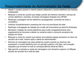 Responsabilidade do Administrador da Rede: Alertar o usuário quando o mesmo estiver utilizando o correio eletrônico de maneira inadequada;  Bloquear a conta do usuário que esteja usando de maneira incorreta o serviço de correio eletrônico, exemplo: enviando mensagens forjadas e/ou SPAM;  Restringir a postagem de lixo eletrônico (propagandas, correntes da sorte e correlatos);  Verificar constantemente a presença de vírus nos servidores da rede;  Restringir a divulgação da relação de e-mails de funcionários ao domínio Embrapa;  Monitorar o tráfego de correio eletrônico para evitar congestionamento e/ou esgotamento de recursos e alertar os usuários sobre o consumo excessivo de espaço em disco;  Bloquear a conta do usuário que estiver acumulando espaço excessivo no disco do servidor de e-mail, mesmo após o alerta do administrador;  Eliminar as mensagens da caixa postal do usuário quando os mesmos não acessarem o correio eletrônico por um período superior a 40 dias, com exceção daqueles que enviarem e-mail ou correspondência oficial ao SIN e,  Não permitir a entrada ou saída de mensagens com tamanho superior a 5 Mbytes através do servidor de e-mail da rede.  