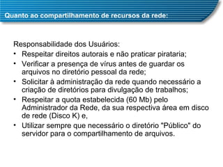 Quanto ao compartilhamento de recursos da rede: Responsabilidade dos Usuários: Respeitar direitos autorais e não praticar pirataria;  Verificar a presença de vírus antes de guardar os arquivos no diretório pessoal da rede;  Solicitar à administração da rede quando necessário a criação de diretórios para divulgação de trabalhos;  Respeitar a quota estabelecida (60 Mb) pelo Administrador da Rede, da sua respectiva área em disco de rede (Disco K) e,  Utilizar sempre que necessário o diretório "Público" do servidor para o compartilhamento de arquivos. 