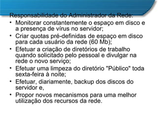 Responsabilidade do Administrador da Rede: Monitorar constantemente o espaço em disco e a presença de vírus no servidor;  Criar quotas pré-definidas de espaço em disco para cada usuário da rede (60 Mb);  Efetuar a criação de diretórios de trabalho quando solicitado pelo pessoal e divulgar na rede o novo serviço;  Efetuar uma limpeza do diretório "Público" toda sexta-feira à noite;  Efetuar, diariamente, backup dos discos do servidor e,  Propor novos mecanismos para uma melhor utilização dos recursos da rede.  