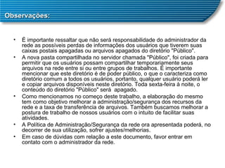 Observações: É importante ressaltar que não será responsabilidade do administrador da rede as possíveis perdas de informações dos usuários que tiverem suas caixas postais apagadas ou arquivos apagados do diretório "Público". A nova pasta compartilhada no servidor chamada "Público", foi criada para permitir que os usuários possam compartilhar temporariamente seus arquivos na rede entre si ou entre grupos de trabalhos. É importante mencionar que este diretório é de poder público, o que o caracteriza como diretório comum a todos os usuários, portanto, qualquer usuário poderá ler e copiar arquivos disponíveis neste diretório. Toda sexta-feira à noite, o conteúdo do diretório "Público" será  apagado. Como mencionamos no começo deste trabalho, a elaboração do mesmo tem como objetivo melhorar a administração/segurança dos recursos da rede e a taxa de transferência de arquivos. Também buscamos melhorar a postura de trabalho de nossos usuários com o intuito de facilitar suas atividades. A Política de Administração/Segurança da rede ora apresentada poderá, no decorrer de sua utilização, sofrer ajustes/melhorias. Em caso de dúvidas com relação a este documento, favor entrar em contato com o administrador da rede. 