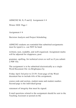 ADM2302 M, N, P and Q Assignment # 4
Winter 2020 Page 1
Assignment # 4
Decision Analysis and Project Scheduling
ADM2302 students are reminded that submitted assignments
must be typed (i.e. can NOT be hand
written), neat, readable, and well-organized. Assignment marks
will be adjusted for sloppiness, poor
grammar, spelling, for technical errors as well as if you submit
a PDF file.
The assignment is to be submitted electronically as a single
Word Document file via Brightspace by
Friday April 3rd prior to 23:59. Front page of the Word
document has to include title of the assignment,
course code and section, student name and student number.
Second page is the individual/group
statement of integrity that must be signed.
E-mail questions related to the assignment should be sent to the
Teaching Assistant or posted on the
 