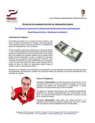 Curso Técnicas en Administración de Remuneraciones



                    TÉCNICAS EN ADMINISTRACIÓN DE REMUNERACIONES

         Este Documento representa una pequeña parte del Manual que recibe cada Participante

                              Vea el Temario del Curso - Solicite aquí su Cotización


CONTRATO DE TRABAJO

El contrato de trabajo es un contrato de tracto sucesivo, vale
decir, sus efectos se producen en el tiempo, de manera tal que
cobra respecto de éste, especial importancia la posibilidad de
introducir modificaciones en su contenido.

Primero que todo, cabe tener presente que, el principio general
en esta materia señala que el contenido del contrato de trabajo
puede ser modificado por mutuo consentimiento de las partes
pero sólo respecto de aquellas materias que las partes hayan
podido convenir libremente, es decir, sin afectar los derechos
mínimos que la legislación laboral garantiza. Asimismo, será
necesario y pertinente que estas modificaciones se consignen,
o sea, se tome nota escrita de ellas y sean suscritas por las
partes, al dorso de todos los ejemplares donde consta el
contrato o bien, en documentos anexos.

Contratar a un trabajador o ser contratado como empleado es un procedimiento que implica concretar una serie
de formalidades, principalmente, constituir un contrato de trabajo. Sin embargo, no todos los trabajadores ni los
contratos son iguales.


                                             Tipos de Trabajadores

                                             Trabajador Independiente: es aquél que presta sus servicios a una o
                                             más personas sin que lo vincule un contrato de trabajo, ya que no se
                                             configura una relación de subordinación y dependencia, y donde
                                             predomina el trabajo intelectual por sobre el material.

                                             Por ejemplo un abogado puede ejercer como trabajador independiente
                                             prestando sus servicios, específicamente sus conocimientos de las
                                             leyes, a una persona determinada sin necesidad de vincularse a través
                                             de un contrato de trabajo.

                                             Trabajador Dependiente: será aquel que presta servicios a un
                                             empleador bajo contrato de trabajo cualquiera que éste sea-, a partir
                                             del cual nace una serie de obligaciones para ambas partes....




          Antofagasta 539 699 - Valparaiso 2 768 416 - Santiago 8 973 478 - Concepción 2 249 296 - Puerto Montt 562 653
               E-mail: procase@procase.cl - Sitio: www.procase.cl – www.procase-elearning.cl – www.cursosenlinea.cl
 