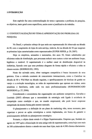 1 INTRODUÇÃO 
Este capítulo faz uma contextualização do tema e apresenta o problema de pesquisa, 
os objetivos, tanto geral como específicos, assim como a justificativa do trabalho. 
1.1 CONTEXTUALIZAÇÃO DO TEMA E APRESENTAÇÃO DO PROBLEMA DE 
PESQUISA 
No Brasil, o primeiro esboço do que seria um supermercado foi observado na década 
de 40, com o surgimento de lojas de auto-serviço, todavia, foi na década de 50 que surgiram 
as primeiras lojas caracterizadas como supermercados (SUPER HIPER, p. 20, 2007). 
Hoje os empórios, armazéns e mercearias, dos anos 50, foram substituídos por 
eficientes redes de distribuição, que procuram reduzir seus custos e criar um ambiente limpo, 
higiênico e rentável. O supermercado é o melhor canal de distribuição disponível às 
indústrias, fazendo com que seus produtos cheguem de forma rápida e eficiente a todas as 
classes sociais. (RODRIGUES, 1993). 
Neste tão acirrado setor, obter vantagem competitiva é busca incessante de seus 
gestores. Com a entrada constante de concorrentes internacionais, como o Carrefour na 
década de 80 e Wal-Mart na década seguinte, o aperfeiçoamento de técnicas de gestão no 
varejo e a evolução tecnológica, as redes de supermercados que operam em nichos, antes 
amadoras e familiares, estão cada vez mais profissionalizadas (SUPERMERCADO 
MODERNO, p. 27, 2006). 
Considerando o ecossistema das organizações um ambiente competitivo, Carvalho e 
Laurindo (2007) afirmam que a necessidade de estratégia está ligada à existência de 
competição como condição e que, no mundo empresarial, não pode haver empresas 
competindo da mesma forma pelo mesmo mercado. 
O planejamento e a definição de um plano de marketing vêm, nesse momento, para 
organizar e prever as ações estratégicas a serem implantadas, em busca de garantir o 
posicionamento definido no planejamento estratégico. 
Portanto, o objeto deste estudo é o Hippo Supermercados. Empresa que, fundada em 
agosto de 1997 após a dissociação de uma antiga rede de supermercados, conta hoje com mais 
de 300 colaboradores diretos e atende em suas duas lojas, mais de 4.500 clientes diariamente. 
11 
 