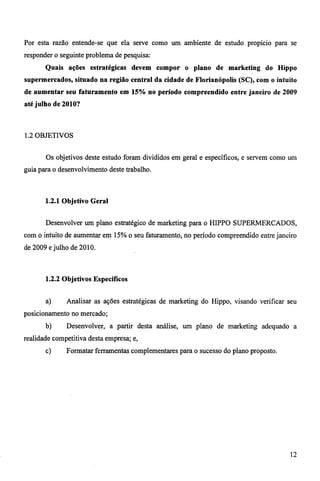Por esta razão entende-se que ela serve como um ambiente de estudo propício para se 
responder o seguinte problema de pesquisa: 
Quais ações estratégicas devem compor o plano de marketing do Hippo 
supermercados, situado na região central da cidade de Florianópolis (SC), com o intuito 
de aumentar seu faturamento em 15% no período compreendido entre janeiro de 2009 
até julho de 2010? 
1.2 OBJETIVOS 
Os objetivos deste estudo foram divididos em geral e específicos, e servem como um 
guia para o desenvolvimento deste trabalho. 
1.2.1 Objetivo Geral 
Desenvolver um plano estratégico de marketing para o HIPPO SUPERMERCADOS, 
com o intuito de aumentar em 15% o seu faturamento, no período compreendido entre janeiro 
de 2009 e julho de 2010. 
1.2.2 Objetivos Específicos 
a) Analisar as ações estratégicas de marketing do Hippo, visando verificar seu 
posicionamento no mercado; 
b) Desenvolver, a partir desta análise, um plano de marketing adequado a 
realidade competitiva desta empresa; e, 
c) Formatar ferramentas complementares para o sucesso do plano proposto. 
12 
 