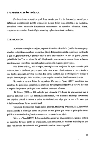 2 FUNDAMENTAÇÃO TEÓRICA 
Conhecendo-se o objetivo geral deste estudo, que é o de desenvolver estratégias e 
ações para a empresa em questão seguindo os moldes de um plano estratégico de marketing, 
entende-se como necessário fundamentar teoricamente os conceitos utilizados. Foram, 
resgatados os conceitos de estratégia, marketing e planejamento de marketing. 
2.1 ESTRATÉGIA 
A palavra estratégia se origina, segundo Carvalho e Laurindo (2007), do termo grego 
stratègo e significa general em seu sentido literal. Estes autores ainda contribuem lembrando 
o que foi, provavelmente, o primeiro texto a tratar desse assunto, "A arte da guerra", escrito 
pelo chinês Sun Tzu, no século IV a.C.. Desde então, muitos outros autores vieram a abordar 
esse tema, seus conceitos e suas aplicações no ambiente da gestão empresarial. 
Para Porter (1989), por exemplo, estratégia é um conjunto de ações tomadas pela 
empresa, com o intuito de proporcionar mais valor a seus clientes do que a concorrência, e 
que desde o princípio, envolve escolhas. Ele afirma também, que a estratégia deve almejar a 
criação de uma posição única e valiosa, e que engloba uma série de diferentes atividades. 
Seguindo a mesma linha de raciocínio, Cravens e Piercy (2007) acreditam que 
estratégia é o posicionar a organização em busca de vantagem competitiva e envolve escolhas 
a respeito de que setor participar e que produtos e serviços oferecer. 
Já Richers (2000, p. 29), defende que estratégia é "a busca de um caminho para a 
empresa como um todo". Ele contribui dessa maneira, com a idéia da estratégia servir como 
um objetivo central e comum a todos os colaboradores, algo que os une e faz com que 
trabalhem em busca de um mesmo ideal. 
Com uma definição um pouco menos genérica, Mintzberg e Quinn (2001), colaboram 
materializando a estratégia como um padrão ou um plano que reúne as principais metas, 
políticas e seqüência de ações de uma empresa em torno de um ideal. 
Nickels e Wood (1999) definem estratégia como um plano amplo que guia as ações e 
os caminhos de todos dentro da organização. Explicam ainda, de maneira mais simples, que 
ela é "um resumo de onde você está, para onde quer ir e como chegar lá". 
15 
 