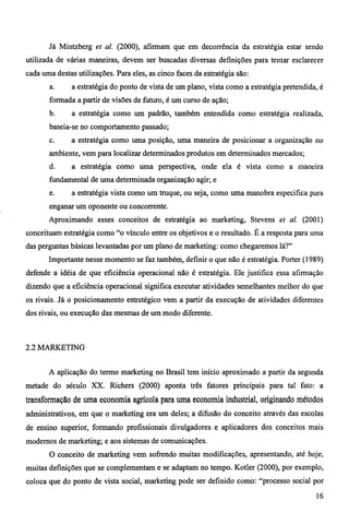 Já Mintzberg et al. (2000), afirmam que em decorrência da estratégia estar sendo 
utilizada de várias maneiras, devem ser buscadas diversas definições para tentar esclarecer 
cada uma destas utilizações. Para eles, as cinco faces da estratégia são: 
a. a estratégia do ponto de vista de um plano, vista como a estratégia pretendida, é 
formada a partir de visões de futuro, é um curso de ação; 
b. a estratégia como um padrão, também entendida como estratégia realizada, 
baseia-se no comportamento passado; 
c. a estratégia como uma posição, uma maneira de posicionar a organização no 
ambiente, vem para localizar determinados produtos em determinados mercados; 
d. a estratégia como uma perspectiva, onde ela é vista como a maneira 
fundamental de uma determinada organização agir; e 
e. a estratégia vista como um truque, ou seja, como uma manobra especifica para 
enganar um oponente ou concorrente. 
Aproximando esses conceitos de estratégia ao marketing, Stevens et al. (2001) 
conceituam estratégia como "o vinculo entre os objetivos e o resultado. É a resposta para uma 
das perguntas básicas levantadas por um plano de marketing: como chegaremos lá?" 
Importante nesse momento se faz também, definir o que não é estratégia. Porter (1989) 
defende a idéia de que eficiência operacional não é estratégia. Ele justifica essa afirmação 
dizendo que a eficiência operacional significa executar atividades semelhantes melhor do que 
os rivais. Já o posicionamento estratégico vem a partir da execução de atividades diferentes 
dos rivais, ou execução das mesmas de um modo diferente. 
2.2 MARKETING 
A aplicação do termo marketing no Brasil tem inicio aproximado a partir da segunda 
metade do século XX. Richers (2000) aponta três fatores principais para tal fato: a 
transformação de uma economia agrícola para uma economia industrial, originando métodos 
administrativos, em que o marketing era um deles; a difusão do conceito através das escolas 
de ensino superior, formando profissionais divulgadores e aplicadores dos conceitos mais 
modernos de marketing; e aos sistemas de comunicações. 
O conceito de marketing vem sofrendo muitas modificações, apresentando, até hoje, 
muitas definições que se complementam e se adaptam no tempo. Kotler (2000), por exemplo, 
coloca que do ponto de vista social, marketing pode ser definido como: "processo social por 
16 
 