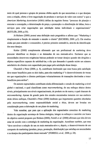 meio do qual pessoas e grupos de pessoas obtêm aquilo de que necessitam e o que desejam 
com a criação, oferta e livre negociação de produtos e serviços de valor com outros" e que a 
American Marketing Association (AMA) define da seguinte forma: "processo de planejar e 
executar a concepção, a determinação de preço, a promoção e a distribuição de idéias, bens e 
serviços para criar negociações que satisfação metas individuais e organizacionais" 
(KOTLER, 2000, p.30). 
Já Richers (2000) possui uma definição mais pragmática e afirma que: "Marketing é 
simplesmente a função de entender e atender o cliente" (RICHERS, 2000. p.5). Ele sinaliza 
ainda que para atender o consumidor, é preciso primeiro entendê-lo, através da identificação 
dos seus desejos. 
Kotler (2000) complementa afirmando que um profissional de marketing deve 
procurar identificar os desejos e as demandas de seu mercado-alvo. Esclarece que as 
necessidades descrevem exigências básicas podendo se tornar desejos quando são dirigidas a 
objetos específicos capazes de satisfazê-las, e diz que demanda é quando existe um número 
satisfatório de clientes com capacidade para pagar pela satisfação desse desejo. 
Churchill e Peter (2000, p. 4), contribuem lembrando que essa busca pela satisfação 
deve trazer benefícios para os dois lados, para eles marketing é "o desenvolvimento de trocas 
em que organizações e clientes participam voluntariamente de transações destinadas a trazer 
beneficios para ambos". 
Os autores supracitados contribuem ainda diferenciando o estudo do marketing a nível 
global e nacional, o qual classificam como macromarketing, do seu enfoque abaixo destes 
níveis, principalmente nos níveis organizacionais, de produto ou de marca, o qual chamam de 
microma rketing. Apesar de grande parte dos estudos encontrados tratarem em sua essência 
deste último enfoque, Churchill e Peter (2000) lembram que importantes questões abordadas 
pelo macromarketing, como responsabilidade social e ética, devem ser levadas em 
consideração para a elaboração de um plano de marketing. 
Vale ressaltar, que para que a aplicação dos supracitados conceitos de marketing 
dentro da organização aconteça de forma sinérgica, integre os esforços e caminhe em busca 
do objetivo central proposto por Richers (2000), Ferrell et al. (2000) afirmam que eles devem 
estar de acordo com a estratégia de marketing da organização. Acreditam também, que essa 
"deve envolver a seleção de um ou mais mercados-alvo e, depois, o desenvolvimento de um 
composto de marketing (produto, preço, promoção, distribuição) que satisfaça as necessidades 
e os desejos dos participantes desse mercado" (FERRELL et al., 2000, p. 24). 
17 
 