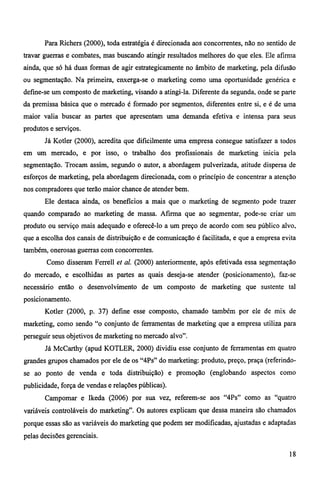 Para Richers (2000), toda estratégia é direcionada aos concorrentes, não no sentido de 
travar guerras e combates, mas buscando atingir resultados melhores do que eles. Ele afirma 
ainda, que só há duas formas de agir estrategicamente no âmbito de marketing, pela difusão 
ou segmentação. Na primeira, enxerga-se o marketing como uma oportunidade genérica e 
define-se um composto de marketing, visando a atingi-la. Diferente da segunda, onde se parte 
da premissa básica que o mercado é formado por segmentos, diferentes entre si, e é de uma 
maior valia buscar as partes que apresentam uma demanda efetiva e intensa para seus 
produtos e serviços. 
Já Kotler (2000), acredita que dificilmente uma empresa consegue satisfazer a todos 
em um mercado, e por isso, o trabalho dos profissionais de marketing inicia pela 
segmentação. Trocam assim, segundo o autor, a abordagem pulverizada, atitude dispersa de 
esforços de marketing, pela abordagem direcionada, com o princípio de concentrar a atenção 
nos compradores que terão maior chance de atender bem. 
Ele destaca ainda, os benefícios a mais que o marketing de segmento pode trazer 
quando comparado ao marketing de massa. Afirma que ao segmentar, pode-se criar um 
produto ou serviço mais adequado e oferecê-lo a um preço de acordo com seu público alvo, 
que a escolha dos canais de distribuição e de comunicação é facilitada, e que a empresa evita 
também, onerosas guerras com concorrentes. 
Como disseram Ferrell et al. (2000) anteriormente, após efetivada essa segmentação 
do mercado, e escolhidas as partes as quais deseja-se atender (posicionamento), faz-se 
necessário então o desenvolvimento de um composto de marketing que sustente tal 
posicionamento. 
Kotler (2000, p. 37) define esse composto, chamado também por ele de mix de 
marketing, como sendo "o conjunto de ferramentas de marketing que a empresa utiliza para 
perseguir seus objetivos de marketing no mercado alvo". 
Já McCarthy (apud KOTLER, 2000) dividiu esse conjunto de ferramentas em quatro 
grandes grupos chamados por ele de os "4Ps" do marketing: produto, preço, praça (referindo-se 
ao ponto de venda e toda distribuição) e promoção (englobando aspectos como 
publicidade, força de vendas e relações públicas). 
Campomar e Ikeda (2006) por sua vez, referem-se aos "4Ps" como as "quatro 
variáveis controláveis do marketing". Os autores explicam que dessa maneira são chamados 
porque essas são as variáveis do marketing que podem ser modificadas, ajustadas e adaptadas 
pelas decisões gerenciais. 
18 
 