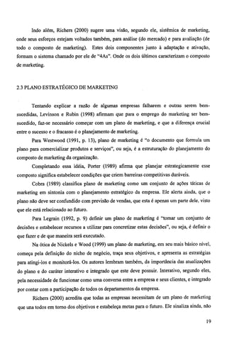 Indo além, Richers (2000) sugere uma visão, segundo ele, sistêmica de marketing, 
onde seus esforços estejam voltados também, para análise (do mercado) e para avaliação (de 
todo o composto de marketing). Estes dois componentes junto à adaptação e ativação, 
formam o sistema chamado por ele de "4As". Onde os dois últimos caracterizam o composto 
de marketing. 
2.3 PLANO ESTRATÉGICO DE MARKETING 
Tentando explicar a razão de algumas empresas falharem e outras serem bem-sucedidas, 
Levinson e Rubin (1998) afirmam que para o emprego do marketing ser bem-sucedido, 
faz-se necessário começar com um plano de marketing, e que a diferença crucial 
entre o sucesso e o fracasso é o planejamento de marketing. 
Para Westwood (1991, p. 13), plano de marketing é "o documento que formula um 
plano para comercializar produtos e serviços", ou seja, é a estruturação do planejamento do 
composto de marketing da organização. 
Completando essa idéia, Porter (1989) afirma que planejar estrategicamente esse 
composto significa estabelecer condições que criem barreiras competitivas duráveis. 
Cobra (1989) classifica plano de marketing como um conjunto de ações táticas de 
marketing em sintonia com o planejamento estratégico da empresa. Ele alerta ainda, que o 
plano não deve ser confundido com previsão de vendas, que esta é apenas um parte dele, visto 
que ele está relacionado ao futuro. 
Para Legrain (1992, p. 9) definir um plano de marketing é "tomar um conjunto de 
decisões e estabelecer recursos a utilizar para concretizar estas decisões", ou seja, é definir o 
que fazer e de que maneira será executado. 
Na ótica de Nickels e Wood (1999) um plano de marketing, em seu mais básico nível, 
começa pela definição do nicho de negócio, traça seus objetivos, e apresenta as estratégias 
para atingi-los e monitorá-los. Os autores lembram também, da importância das atualizações 
do plano e do caráter interativo e integrado que este deve possuir. Interativo, segundo eles, 
pela necessidade de funcionar como uma conversa entre a empresa e seus clientes, e integrado 
por contar com a participação de todos os departamentos da empresa. 
Richers (2000) acredita que todas as empresas necessitam de um plano de marketing 
que una todos em torno dos objetivos e estabeleça metas para o futuro. Ele sinaliza ainda, não 
19 
 