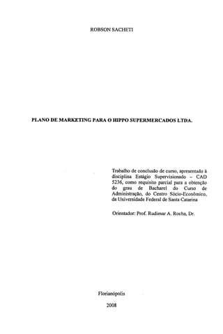 ROBSON SACHETI 
PLANO DE MARKETING PARA O HIPPO SUPERMERCADOS LTDA. 
Trabalho de conclusão de curso, apresentado à 
disciplina Estágio Supervisionado — CAD 
5236, como requisito parcial para a obtenção 
do grau de Bacharel do Curso de 
Administração, do Centro Sócio-Econômico, 
da Universidade Federal de Santa Catarina 
Orientador: Prof. Rudimar A. Rocha, Dr. 
Florianópolis 
2008 
 