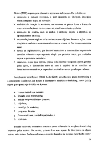 Richers (2000), sugere que o plano deve apresentar 6 elementos. Ele o divide em: 
a. introdução e sumário executivo, o qual apresenta os objetivos, principais 
recomendações e etapas da execução; 
b. avaliação da situação do momento, que descreve os pontos fortes e fracos da 
empresa em relação aos concorrentes e ao posicionamento dos produtos; 
c. apreciação do cenário, onde se analisa o ambiente externo e identifica as 
oportunidades e ameaças; 
d. recomendações estratégicas, onde são descritos os objetivos das novas ações, como 
atingi-los e medi-los, e seus recursos inerentes, e resume no fim, em um orçamento 
geral; 
e. formas de implementação, que descreve essas ações e suas medidas respondendo 
questões referentes a que segmento atingir, que produtos lançar, que resultados 
esperar e quem deve executar; e 
f. orçamento, o qual deve por fim, estimar todas receitas e despesas a serem geradas 
pelas ações, e compará-las entre si, com o objetivo de se visualizar os 
investimentos necessários, e os possíveis resultados a serem gerados por cada um. 
Corroborando com Richers (2000), Kotler (2000) acredita que o plano de marketing é 
o instrumento central para dar direção e coordenar os esforços de marketing. Kotler (2000) 
sugere que o plano seja dividido em 8 partes: 
a. resumo executivo e sumário; 
b. situação atual de marketing; 
c. análise de oportunidades e questões; 
d. objetivos; 
e. estratégia de marketing; 
f. programas de ação; 
g. demonstrativo de resultados projetados; e 
h. controles. 
Percebe-se que são inúmeras as estruturas para a elaboração de um plano de marketing 
propostas pelos autores. No entanto, pode-se dizer que, apesar de divergirem em alguns 
pontos, todas tratam, fundamentalmente, a respeito da análise de mercado (abordando o setor, 
21 
 