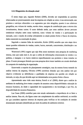 2.2.2 Diagnóstico da situação atual 
É nessa etapa que, segundo Richers (2000), deverão ser respondidas as questões 
relacionadas ao posicionamento atual da empresa em relação ao setor, à sua estruturação, aos 
produtos e serviços oferecidos e os segmentos por eles atingidos, quanto à sua cobertura 
geográfica, seu volume de vendas, market share, margem de contribuição para o retorno dos 
investimentos, dentre outras. O autor defende ainda, que estas análises devem procurar 
estabelecer relações entre essas variáveis, como volume de vendas e a participação de 
mercado, com o intuito de avaliar criticamente os atuais pontos fortes e fracos da empresa, 
dados essenciais na construção do plano. 
Seguindo a mesma linha de raciocínio, Kotler (2000) acredita que esta etapa deve 
trazer questões referentes às vendas, custos, lucros, mercado, concorrentes, distribuição e ao 
macroambiente. 
Westwood (1991) sugere que seja feita nesse momento uma pesquisa de marketing 
interna, mas que nada mais é, do que a coleta de informações relacionando às vendas e os 
pedidos, e margens e os lucros relativos especificamente aos produtos e áreas tratadas no 
plano. O autor prossegue dizendo que essa pesquisa deve trazer também um estudo detalhado 
do composto de marketing da organização. 
Escrevendo a respeito de planejamento estratégico, mas da mesma forma tratando da 
análise interna da empresa, Oliveira (1999) corrobora dizendo que esta análise tem por 
objetivo evidenciar as deficiências e qualidades da empresa em questão em relação ao 
mercado, ou seja, diz que deverão aqui ser determinados seus pontos fortes e fracos. 
Apresentando uma visão mais técnica, Ferrell et al. (2000), dizem que a análise do 
ambiente de mariceting deve tratar a respeito de assuntos como disponibilidade e alocação de 
recursos humanos, da idade e capacidade dos equipamentos e da tecnologia, e por fim, da 
disponibilidade de recursos financeiros. 
Las Casas (2000) contribui para este estudo salientando a importância de se fazer a 
análise interna. Para ele, ela figura como um complemento da análise ambiental, na medida 
em que considera aspectos internos da empresa para verificar se há condições de atender 
determinado mercado (identificado por meio da análise do ambiente externo). 
23 
 