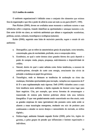 2.2.3 Análise do cenário 
O ambiente organizacional é definido como o conjunto dos elementos que existem 
fora da organização e que têm o poder de afetá-la como um todo ou em parte (DAFT, 1999). 
Para Richers (2000), devem ser avaliados nesse momento o ambiente externo e suas 
influências sobre a empresa, visando identificar as oportunidades e ameaças inerentes a ele. 
Este autor divide em cinco, as variáveis ambientais que afetam a organização: econômicas, 
políticas, sociais, culturais, tecnológicas e ecológicas (naturais). 
Kotler (2000), seguindo uma linha de raciocínio parecida, sugere o estudo de seis 
ambientes: 
a. Demográfico, que se refere às características gerais da população, como tamanho, 
concentração, grau de escolaridade, profissão, sexo e composição etária; 
b. Econômico, no qual o autor destaca cinco grandes fatores dos quais depende o 
poder de compra: renda, preços, poupança, endividamento e disponibilidade de 
crédito; 
c. Natural, dentro do qual o autor salienta como fortes tendências, a escassez de 
matérias-primas, elevação do custo com energia, crescimento dos níveis de 
poluição e mudança no papel dos governos; 
d. Tecnológico, onde se destacam as tendências de aceleração no ritmo das 
mudanças, ilimitadas oportunidades para inovação, variações nos orçamentos de P 
& D e uma regulamentação mais rigorosa. Daft (1999) vislumbra como a mais 
forte tendência neste ambiente, a rápida expansão da Internet como lugar para 
fazer negócios. Cita, por exemplo, que novos formatos de armazenagem e 
transmissão de música pela Internet poderiam alterar toda uma indústria 
fonográfica. O que vem gradativamente sendo concretizado nos dias atuais, onde 
as grandes empresas do ramo (gravadoras) não possuem outra saída senão se 
aliarem a essas tecnologias emergentes, mudando seu mix de produtos para 
continuarem a atender os novos desejos e necessidades do mercado, as mídias 
digitais.; 
e. Político-legal, ambiente formado segundo Kotler (2000), pelas leis, órgãos do 
governo, e pelos grupos de pressão que influenciam e limitam organizações e 
indivíduos; 
24 
 