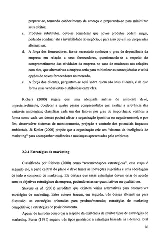 preparar-se, tomando conhecimento da ameaça e preparando-se para minimizar 
seus efeitos; 
c. Produtos substitutos, deve-se considerar que novos produtos podem surgir, 
podendo conduzir até a inviabilidade do negócio, e para isso devem ser preparadas 
alternativas; 
d. A força dos fornecedores, faz-se necessário conhecer o grau de dependência da 
empresa em relação a seus fornecedores, questionando-se a respeito do 
comprometimento das atividades da empresa no caso de mudanças nas relações 
com eles, que alternativas a empresa teria para minimizar as conseqüências e se há 
opções de novos fornecedores no mercado. 
e. A força dos clientes, perguntam-se aqui sobre quem são seus clientes, e de que 
forma suas vendas estão distribuídas entre eles. 
Richers (2000) sugere que uma adequada análise do ambiente deve, 
impreterivelmente, obedecer a quatro passos compreendidos em: avaliar a relevância das 
variáveis ambientais; classificar cada um dos fatores por grau de importância; verificar a 
forma como cada um desses poderá afetar a organização (positiva ou negativamente); e por 
fim, desenvolver sistemas de monitoramento, projeção e controle dos potenciais impactos 
ambientais. Já Kotler (2000) propõe que a organização crie um "sistema de inteligência de 
marketing" para acompanhar tendências e mudanças apresentadas pelo ambiente. 
2.2.4 Estratégias de marketing 
Classificada por Richers (2000) como "recomendações estratégicas", essa etapa é 
segundo ele, a parte central do plano e deve trazer as inovações sugeridas e uma abordagem 
de todo o composto de marketing. Ele destaca que essas estratégias devem estar de acordo 
com os objetivos estratégicos da empresa, podendo estes ser quantitativos ou qualitativos. 
Stevens et al. (2001) acreditam que existem várias alternativas para desenvolver 
estratégias de marketing. Estes autores trazem, em seguida, três dessas alternativas para 
discussão: as estratégias orientadas para produto/mercado; estratégias de marketing 
competitivo; e estratégias de posicionamento. 
Apesar de também concordar a respeito da existência de muitos tipos de estratégias de 
marketing, Porter (1991) sugeriu três tipos genéricos: a estratégia baseada na liderança total 
26 
 