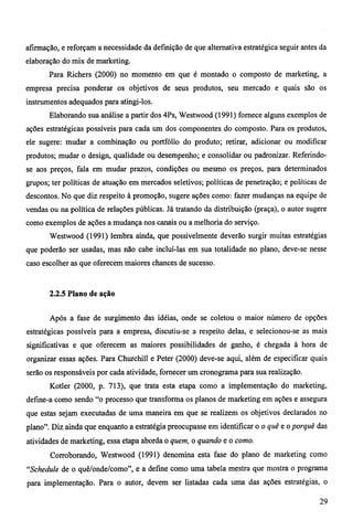 afirmação, e reforçam a necessidade da definição de que alternativa estratégica seguir antes da 
elaboração do mix de marketing. 
Para Richers (2000) no momento em que é montado o composto de marketing, a 
empresa precisa ponderar os objetivos de seus produtos, seu mercado e quais são os 
instrumentos adequados para atingi-los. 
Elaborando sua análise a partir dos 4Ps, Westwood (1991) fornece alguns exemplos de 
ações estratégicas possíveis para cada um dos componentes do composto. Para os produtos, 
ele sugere: mudar a combinação ou portfólio do produto; retirar, adicionar ou modificar 
produtos; mudar o design, qualidade ou desempenho; e consolidar ou padronizar. Referindo-se 
aos preços, fala em mudar prazos, condições ou mesmo os preços, para determinados 
grupos; ter políticas de atuação em mercados seletivos; políticas de penetração; e políticas de 
descontos. No que diz respeito à promoção, sugere ações como: fazer mudanças na equipe de 
vendas ou na política de relações públicas. Já tratando da distribuição (praça), o autor sugere 
como exemplos de ações a mudança nos canais ou a melhoria do serviço. 
Westwood (1991) lembra ainda, que possivelmente deverão surgir muitas estratégias 
que poderão ser usadas, mas não cabe incluí-las em sua totalidade no plano, deve-se nesse 
caso escolher as que oferecem maiores chances de sucesso. 
2.2.5 Plano de ação 
Após a fase de surgimento das idéias, onde se coletou o maior número de opções 
estratégicas possíveis para a empresa, discutiu-se a respeito delas, e selecionou-se as mais 
significativas e que oferecem as maiores possibilidades de ganho, é chegada à hora de 
organizar essas ações. Para Churchill e Peter (2000) deve-se aqui, além de especificar quais 
serão os responsáveis por cada atividade, fornecer um cronograma para sua realização. 
Kotler (2000, p. 713), que trata esta etapa como a implementação do marketing, 
define-a como sendo "o processo que transforma os planos de marketing em ações e assegura 
que estas sejam executadas de uma maneira em que se realizem os objetivos declarados no 
plano". Diz ainda que enquanto a estratégia preocupasse em identificar o o quê e o porquê das 
atividades de marketing, essa etapa aborda o quem, o quando e o como. 
Corroborando, Westwood (1991) denomina esta fase do plano de marketing como 
"Schedule de o quê/onde/como", e a define como uma tabela mestra que mostra o programa 
para implementação. Para o autor, devem ser listadas cada uma das ações estratégias, o 
29 
 