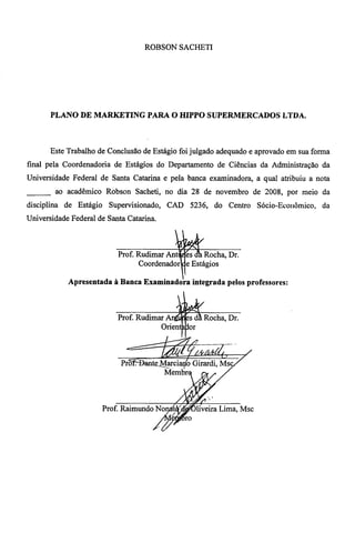 ROBSON SACHETI 
PLANO DE MARKETING PARA O HIPPO SUPERMERCADOS LTDA. 
Este Trabalho de Conclusão de Estágio foi julgado adequado e aprovado em sua forma 
final pela Coordenadoria de Estágios do Departamento de Ciências da Administração da 
Universidade Federal de Santa Catarina e pela banca examinadora, a qual atribuiu a nota 
ao acadêmico Robson Sacheti, no dia 28 de novembro de 2008, por meio da 
disciplina de Estágio Supervisionado, CAD 5236, do Centro Sócio-Econômico, da 
Universidade Federal de Santa Catarina. 
. ••.411 
Prof. Rudimar Ant fes a• Rocha, Dr. 
Coordenador se Estágios 
Apresentada à Banca Examinadora integrada pelos professores: 
Prof. Rudimar Rocha, Dr. 
Orient Or 
Prõt-Dante Marcialto Girardi, Msc 
Membr e i, 
4 
4 
4# 
#. 
.ig, •-• 
Prof. Raimundo Nof • 5;r,7tfT=-liveira Lima, Msc 
, 
 