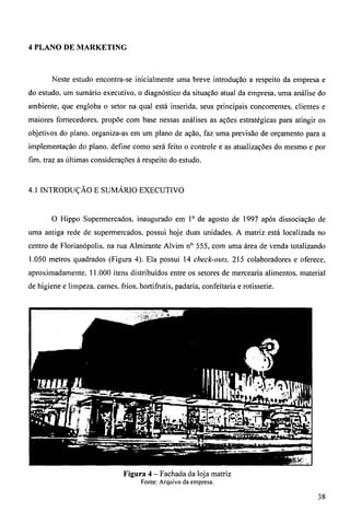 4 PLANO DE MARKETING 
Neste estudo encontra-se inicialmente uma breve introdução a respeito da empresa e 
do estudo, um sumário executivo, o diagnóstico da situação atual da empresa. urna análise do 
ambiente, que engloba o setor na qual está inserida, seus principais concorrentes, clientes e 
maiores fornecedores, propõe com base nessas análises as ações estratégicas para atingir os 
objetivos do plano. organiza-as em um plano de ação, faz uma previsão de orçamento para a 
implementação do plano. define como será feito o controle e as atualizações do mesmo e por 
fim. traz as últimas considerações à respeito do estudo. 
4.1 INTRODUÇÃO E SUMÁRIO EXECUTIVO 
O Hippo Supermercados. inaugurado em 10 de agosto de 1997 após dissociação de 
urna antiga rede de supermercados, possui hoje duas unidades. A matriz está localizada no 
centro de Florianópolis, na rua Almirante Alvim n° 555, com uma área de venda totalizando 
1.050 metros quadrados (Figura 4). Ela possui 14 check-outs, 215 colaboradores e oferece. 
aproximadamente, 11.000 itens distribuídos entre os setores de mercearia alimentos, material 
de higiene e limpeza. carnes, frios, hortifrutis, padaria, confeitaria e rotisserie. 
Figura 4 — Fachada da loja matriz 
Fonte: Arquivo da empresa. 
38 
 