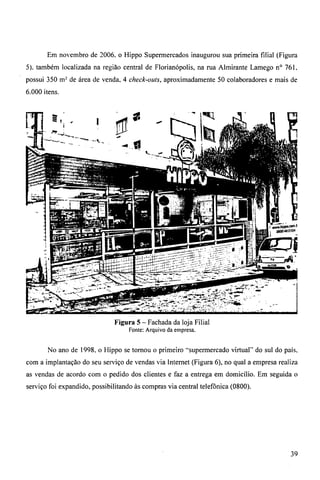 Em novembro de 2006, o Hippo Supermercados inaugurou sua primeira filial (Figura 
5). também localizada na região central de Florianópolis, na rua Almirante Lamego n° 761. 
possui 350 m = de área de venda, 4 check-outs, aproximadamente 50 colaboradores e mais de 
6.000 itens. 
Figura 5 — Fachada da loja Filial 
Fonte: Arquivo da empresa. 
No ano de 1998. o Hippo se tornou o primeiro -supermercado virtual" do sul do país. 
com a implantação do seu serviço de vendas via Internet (Figura 6), no qual a empresa realiza 
as vendas de acordo com o pedido dos clientes e faz a entrega em domicílio. Em seguida o 
serviço foi expandido, possibilitando às compras via central telefônica (0800). 
39 
 