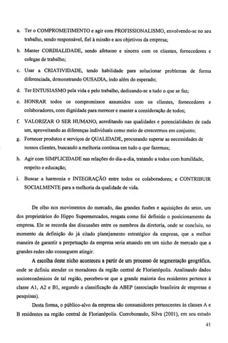 a. Ter o COMPROMETIMENTO e agir com PROFISSIONALISMO, envolvendo-se no seu 
trabalho, sendo responsável, fiel à missão e aos objetivos da empresa; 
b. Manter CORDIALIDADE, sendo afetuoso e sincero com os clientes, fornecedores e 
colegas de trabalho; 
c. Usar a CRIATIVIDADE, tendo habilidade para solucionar problemas de forma 
diferenciada, demonstrando OUSADIA, indo além do esperado; 
d. Ter ENTUSIASMO pela vida e pelo trabalho, dedicando-se a tudo o que se faz; 
e. HONRAR todos os compromissos assumidos com os clientes, fornecedores e 
colaboradores, com dignidade para merecer e manter a consideração de todos; 
f. VALORIZAR O SER HUMANO, acreditando nas qualidades e potencialidades de cada 
um, aproveitando as diferenças individuais como meio de crescermos em conjunto; 
g. Fornecer produtos e serviços de QUALIDADE, procurando superar as necessidades de 
nossos clientes, buscando a melhoria contínua em tudo o que fazemos; 
h. Agir com SIMPLICIDADE nas relações do dia-a-dia, tratando a todos com humildade, 
respeito e educação; 
i. Buscar a harmonia e INTEGRAÇÃO entre todos os colaboradores; e CONTRIBUIR 
SOCIALMENTE para a melhoria da qualidade de vida. 
De olho nos movimentos do mercado, das grandes fusões e aquisições do setor, um 
dos proprietários do Hippo Supermercados, resgata como foi definido o posicionamento da 
empresa. Ele se recorda das discussões entre os membros da diretoria, onde se concluiu, no 
momento da definição do já citado planejamento estratégico da empresa, que a melhor 
maneira de garantir a perpetuação da empresa seria atuando em um nicho de mercado que a 
grandes redes não conseguem atingir. 
A escolha deste nicho aconteceu a partir de um processo de segmentação geográfica, 
onde se definiu atender os moradores da região central de Florianópolis. Analisando dados 
socioeconômicos de tal região, percebeu-se que a grande maioria dos residentes pertence à 
classe AI, A2 e B 1, segundo a classificação da ABEP (associação brasileira de empresas e 
pesquisas). 
Desta forma, o público-alvo da empresa são consumidores pertencentes às classes A e 
B residentes na região central de Florianópolis. Corroborando, Silva (2001), em seu estudo 
41 
 