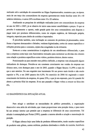 realizado sob a satisfação do consumidor no Hippo Supermercados, constatou que, na época, 
mais de um terço dos consumidores da empresa apresentavam renda familiar entre 20 e 40 
salários mínimos, e outros 24% recebiam entre 10 e 20 salários. 
Analisando as pesquisas de satisfação realizadas junto aos consumidores da empresa 
no ano de 2001 e 2007, já se observa de início uma menor sensibilidade a preços. O que se 
percebe é exatamente o oposto, onde grande parte dos seus consumidores está disposta a 
pagar mais por produtos diferenciados, como de origem orgânica, de fabricação própria, 
integrais, especiais para chefes de cozinha e importados. 
É percebida também, uma inclinação ao consumo de produtos já processados, como 
frutas e legumes descascados e fatiados, verduras higienizadas, cortes de carnes específicos e 
refeições prontas para o consumo, sejam elas congeladas ou da rotisserie. 
Soma-se a estas características à exigência de um atendimento diferenciado, e para 
isso a empresa conta hoje com funcionários treinados para esclarecer as dúvidas dos clientes 
com relação a produtos específicos como vinhos, produtos étnicos, dentre outros. 
Posicionando-se para atender esse público definido, a empresa vem alcançando alguns 
indicadores de destaque. Percebe-se um constante crescimento nas vendas da empresa nos 
últimos anos, com destaque para o ano de 2003, quando o Hippo faturou 11,59% a mais do 
que o ano anterior. No ano seguinte esse incremento foi um pouco mais tímido e não muito 
superior a 5%, e em 2005 passou dos 6,5%. No exercício de 2006 foi registrado o maior 
crescimento da história da empresa, de quase 23%, o que já era esperado, pois foi quando foi 
aberta a primeira filial da empresa. Já no ano passado o Hippo voltou a crescer na faixa dos 
6%. 
4.2 DIAGNÓSTICO DA SITUAÇÃO ATUAL 
Para atingir e satisfazer as necessidades do público pretendido, a organização 
desenvolve uma série de atividades, que visam proporcionar uma posição única, e para tanto 
há um arranjo interno que permite que a empresa se diferencie de seus concorrentes. Tal 
atitude é contemplada por Porter (1991), quando o mesmo aborda a criação e manutenção de 
posição. 
O Hippo oferece hoje uma linha de produtos diferenciados, tendo sessões específicas 
de produtos sem glúten, carnes exóticas, produtos destinados a chefes de cozinha, hortifrutis 
42 
 