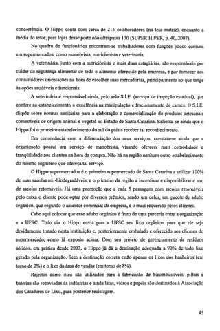 concorrência. O Hippo conta com cerca de 215 colaboradores (na loja matriz), enquanto a 
média do setor, para lojas desse porte não ultrapassa 130 (SUPER HIPER, p. 40, 2007). 
No quadro de funcionários encontram-se trabalhadores com funções pouco comuns 
em supermercados, como manobrista, nutricionista e veterinária. 
A veterinária, junto com a nutricionista e mais duas estagiárias, são responsáveis por 
cuidar da segurança alimentar de todo o alimento oferecido pela empresa, e por fornecer aos 
consumidores orientações na hora de escolher suas mercadorias, principalmente no que tange 
às opões saudáveis e funcionais. 
A veterinária é responsável ainda, pelo selo S.I.E. (serviço de inspeção estadual), que 
confere ao estabelecimento a excelência na manipulação e fracionamento de carnes. O S.I.E. 
dispõe sobre normas sanitárias para a elaboração e comercialização de produtos artesanais 
comestíveis de origem animal e vegetal no Estado de Santa Catarina. Salienta-se ainda que o 
Hippo foi o primeiro estabelecimento do sul do país a receber tal reconhecimento. 
Em consonância com a diferenciação dos seus serviços, constata-se ainda que a 
organização possui um serviço de manobrista, visando oferecer mais comodidade e 
tranqüilidade aos clientes na hora da compra. Não há na região nenhum outro estabelecimento 
do mesmo segmento que ofereça tal serviço. 
O Hippo supermercados é o primeiro supermercado de Santa Catarina a utilizar 100% 
de suas sacolas oxi-biodegradáveis, e o primeiro da região a incentivar e disponibilizar o uso 
de sacolas retornáveis. Há uma promoção que a cada 5 passagens com sacolas retomáveis 
pelo caixa o cliente pode optar por diversos prêmios, sendo um deles, um pacote de adubo 
orgânico, que segundo o assessor comercial da empresa, é o mais requerido pelos clientes. 
Cabe aqui colocar que esse adubo orgânico é fruto de uma parceria entre a organização 
e a UFSC. Todo dia o Hippo envia para a UFSC seu lixo orgânico, para que ele seja 
devidamente tratado nesta instituição e, posteriormente embalado e oferecido aos clientes do 
supermercado, como já exposto acima. Com seu projeto de gerenciamento de resíduos 
sólidos, em prática desde 2003, o Hippo já dá a destinação adequada a 90% de todo lixo 
gerado pela organização. Sem a destinação correta estão apenas os lixos dos banheiros (em 
tomo de 2%) e o lixo da área de vendas (em torno de 8%). 
Rejeitos como óleo são utilizados para a fabricação de bicombustíveis, pilhas e 
baterias são reenviadas ás indústrias e ainda latas, vidros e papéis são destinados à Associação 
dos Catadores de Lixo, para posterior reciclagem. 
45 
 