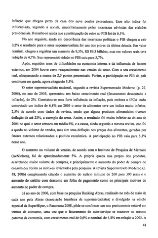 inflação que chegou perto da casa dos nove pontos percentuais. Esse alto índice foi 
influenciado, segundo a revista, majoritariamente pelas incertezas advindas das eleições 
presidenciais. Ressalte-se ainda que a participação do setor no PIB foi de 6,1%. 
No ano seguinte, ainda em decorrência das incertezas políticas o PIB chegou a cair 
0,2% e resultado para o setor supermercadista foi uns dos piores da última década. Em valor 
nominal, chegou a registrar um aumento de 9,3%, R$ 89,3 bilhões, mas em valores reais teve 
redução de 4,7%. Sua representatividade no PIB caiu para 5,7%. 
Após, seguidos anos de dificuldades na economia interna e da influencia de fatores 
externos, em 2004 houve certo reaquecimento nas vendas do setor. Com o seu crescimento 
real, ultrapassando a marca de 2,5 pontos percentuais. Porém, a participação no PIB do país 
continuou em queda, agora chegando 5,5%. 
O setor supermercadista nacional, segundo a revista Supermercado Moderno (p. 27, 
2006), no ano de 2005, apresentou um baixo crescimento real (faturamento descontado a 
inflação), de 2%. Constatou-se uma forte influência da inflação, pois embora o IPCA tenha 
computado um índice de 6,8% em 2005 o setor de alimentos teve um índice muito inferior, 
2,5% de acordo com dados da revista, sendo que alguns produtos alimentícios tiveram 
deflação de até 25%, a exemplo do arroz. Assim, o resultado foi muito inferior ao do ano de 
2004 no qual o setor cresceu em média 6%, e a causa, ainda segundo a mesma revista, não foi 
a queda no volume de vendas, mas sim uma deflação nos preços dos alimentos, gerados por 
fatores externos relacionados a política econômica. A participação no PIB caiu para 5,3% 
nesse ano. 
O aumento no volume de vendas, de acordo com o Instituto de Pesquisa de Mercado 
(AcNielsen), foi de aproximadamente 5%. A própria queda nos preços dos produtos, 
acarretando maior volume de compras, e principalmente o aumento do poder de compra do 
consumidor foram os motivos levantados pela pesquisa. A revista Supermercado Moderno (p. 
38, 2006) complementa citando o aumento do salário mínimo de 260 para 300 reais e o 
aumento do crédito com desconto em folha de pagamento como os principais motivos do 
aumento do poder de compra. 
Já no ano de 2006, com base na pesquisa Ranking Abras, realizado no mês de maio de 
cada ano pela Abras (associação brasileira de supermercadistas) e divulgado na edição 
especial da SuperHiper, o Panorama 2008, pôde-se confirmar um ano praticamente estável em 
termos de consumo, uma vez que o faturamento do auto-serviço se manteve no mesmo 
patamar da economia, com crescimento real de 0,6% e nominal de 4,8% em relação a 2005. A 
48 
 
