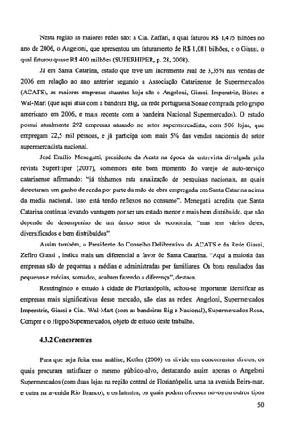 Nesta região as maiores redes são: a Cia. Zaffari, a qual faturou R$ 1,475 bilhões no 
ano de 2006, o Angeloni, que apresentou um faturamento de R$ 1,081 bilhões, e o Giassi, o 
qual faturou quase R$ 400 milhões (SUPERHIPER, p. 28, 2008). 
Já em Santa Catarina, estado que teve um incremento real de 3,35% nas vendas de 
2006 em relação ao ano anterior segundo a Associação Catarinense de Supermercados 
(ACATS), as maiores empresas atuantes hoje são o Angeloni, Giassi, Imperatriz, Bistek e 
Wal-Mart (que aqui atua com a bandeira Big, da rede portuguesa Sonae comprada pelo grupo 
americano em 2006, e mais recente com a bandeira Nacional Supermercados). O estado 
possui atualmente 292 empresas atuando no setor supermercadista, com 506 lojas, que 
empregam 22,5 mil pessoas, e já participa com mais 5% das vendas nacionais do setor 
supermercadista nacional. 
José Emílio Menegatti, presidente da Acats na época da entrevista divulgada pela 
revista SuperHiper (2007), comemora este bom momento do varejo de auto-serviço 
catarinense afirmando: "já tínhamos esta sinalização de pesquisas nacionais, as quais 
detectaram um ganho de renda por parte da mão de obra empregada em Santa Catarina acima 
da média nacional. Isso está tendo reflexos no consumo". Menegatti acredita que Santa 
Catarina continua levando vantagem por ser um estado menor e mais bem distribuído, que não 
depende do desempenho de um único setor da economia, "mas tem vários deles, 
diversificados e bem distribuídos". 
Assim também, o Presidente do Conselho Deliberativo da ACATS e da Rede Giassi, 
Zefíro Giassi , indica mais um diferencial a favor de Santa Catarina. "Aqui a maioria das 
empresas são de pequenas a médias e administradas por familiares. Os bons resultados das 
pequenas e médias, somados, acabam fazendo a diferença", destaca. 
Restringindo o estudo à cidade de Florianópolis, achou-se importante identificar as 
empresas mais significativas desse mercado, são elas as redes: Angeloni, Supermercados 
Imperatriz, Giassi e Cia., Wal-Mart (com as bandeiras Big e Nacional), Supermercados Rosa, 
Comper e o Hippo Supermercados, objeto de estudo deste trabalho. 
4.3.2 Concorrentes 
Para que seja feita essa análise, Kotler (2000) os divide em concorrentes diretos, os 
quais procuram satisfazer o mesmo público-alvo, destacando assim apenas o Angeloni 
Supermercados (com duas lojas na região central de Florianópolis, uma na avenida Beira-mar, 
e outra na avenida Rio Branco), e os latentes, os quais podem oferecer novos ou outros tipos 
50 
 
