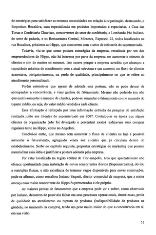 de estratégias para satisfazer as mesmas necessidades em relação à organização, destacando, o 
Emporium Bocaiúva, casa especializada em produtos importados e especiarias, a Casa das 
Tortas e Confeitaria Chuvisco, concorrentes do setor de confeitaria, a Lombardo Pão Italiano, 
do setor de padaria, e os Restaurantes Central, Mirantes, Expresso 22, todos localizados na 
rua Bocaiúva, próximos ao Hippo, que concorrem com o setor de rotisserie do supermercado. 
Todavia, viu-se que como postura estratégica da empresa, ressaltada por um dos 
empreendedores do Hippo, não há interesse por parte da empresa em aumentar o número de 
clientes e sim de manter os mesmos. Isso ocorre porque a empresa acredita que alcançou a 
capacidade máxima de atendimento com a atual estrutura e um aumento no fluxo de clientes 
acarretaria, obrigatoriamente, na perda de qualidade, principalmente no que se refere ao 
atendimento personalizado. 
Porém entende-se que apesar de adotada esta postura, não se pode deixar de 
acompanhar a concorrência, e visar ganhos de faturamento. Mesmo não podendo (ou não 
querendo) aumentar o número de clientes, pode-se aumentar o faturamento com o aumento do 
tíquete médio, ou seja, do valor médio vendido a cada cliente. 
Essa afirmação é reforçada por uma informação extraída da pesquisa de satisfação 
realizada junto aos clientes do supermercado em 2007. Contatou-se na época que alguns 
clientes da organização (não foi divulgado o percentual exato) realizavam suas compras 
regulares tanto no Hippo, como no Angeloni. 
Conclui-se então, que mesmo sem aumentar o fluxo de clientes na loja é possível 
aumentar o faturamento, agregando venda aos clientes que já circulam dentro do 
estabelecimento. Serão no capítulo seguinte, propostas estratégias de marketing que possam 
materializar essa idéia e justificar a postura adotada pela empresa. 
Por estar localizado na região central de Florianópolis, área que aparentemente não 
oferece oportunidade para instalação de novos concorrentes diretos (Supermercados), devido 
a restrições fisicas, e não existência de terrenos vagos disponíveis para novas construções, 
pode-se afirmar, como ressaltou Josiano Saqueti, diretor comercial da empresa, que a maior 
ameaça e/ou maior concorrente do Hippo Supermercados é ele próprio. 
As maiores perdas de faturamento que a empresa pode vir a sofrer, como observado 
por Josiano, decorrem de possíveis falhas em seus processos operacionais, dentre essas, perda 
de qualidade no atendimento ou ruptura de produtos (indisponibilidade de produtos na 
gôndola, no momento da compra), tendo um peso muito maior do que a concorrência em si, 
em sua visão. 
51 
 