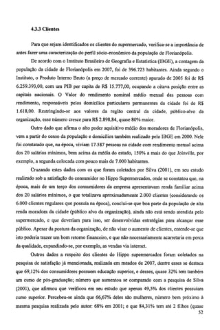 4.3.3 Clientes 
Para que sejam identificados os clientes do supermercado, verifica-se a importância de 
antes fazer uma caracterização do perfil sócio-econômico da população de Florianópolis. 
De acordo com o Instituto Brasileiro de Geografia e Estatística (IBGE), a contagem da 
população da cidade de Florianópolis em 2007, foi de 396.723 habitantes. Ainda segundo o 
Instituto, o Produto Interno Bruto (a preço de mercado corrente) apurado de 2005 foi de R$ 
6.259.393,00, com um PIB per capita de R$ 15.777,00, ocupando a oitava posição entre as 
capitais nacionais. O Valor do rendimento nominal médio mensal das pessoas com 
rendimento, responsáveis pelos domicílios particulares permanentes da cidade foi de R$ 
1.618,00. Restringindo-se aos valores da região central da cidade, público-alvo da 
organização, esse número cresce para R$ 2.898,84, quase 80% maior. 
Outro dado que afirma o alto poder aquisitivo médio dos moradores de Florianópolis, 
vem a partir do censo da população e domicílios também realizado pelo IBGE em 2000. Nele 
foi constatado que, na época, viviam 17.587 pessoas na cidade com rendimento mensal acima 
dos 20 salários mínimos, bem acima da média do estado, 150% a mais do que Joinville, por 
exemplo, a segunda colocada com pouco mais de 7.000 habitantes. 
Cruzando estes dados com os que foram coletados por Silva (2001), em seu estudo 
realizado sob a satisfação do consumidor no Hippo Supermercados, onde se constatou que, na 
época, mais de um terço dos consumidores da empresa apresentavam renda familiar acima 
dos 20 salários mínimos, o que totalizava aproximadamente 2.000 clientes (considerando os 
6.000 clientes regulares que possuía na época), conclui-se que boa parte da população de alta 
renda moradora da cidade (público alvo da organização), ainda não está sendo atendida pelo 
supermercado, e que deveriam para isso, ser desenvolvidas estratégias para alcançar esse 
público. Apesar da postura da organização, de não visar o aumento de clientes, entende-se que 
isto poderia trazer um bom retomo financeiro, e que não necessariamente acarretaria em perca 
da qualidade, expandindo-se, por exemplo, as vendas via intemet. 
Outros dados a respeito dos clientes do Hippo supermercados foram coletados na 
pesquisa de satisfação já mencionada, realizada em meados de 2007, dentre esses se destaca 
que 69,12% dos consumidores possuem educação superior, e desses, quase 32% tem também 
um curso de pós-graduação; número que aumentou se comparado com a pesquisa de Silva 
(2001), que afirmou que verificou em seu estudo que apenas 49,5% dos clientes possuíam 
curso superior. Percebeu-se ainda que 66,67% deles são mulheres, número bem próximo à 
mesma pesquisa realizada pelo autor: 68% em 2001; e que 84,31% tem até 2 filhos (quase 
52 
 