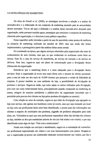 4.4 ESTRATÉGIAS DE MARKETING 
Na ótica de Ferrell et al. (2000), as estratégias envolvem a seleção e a análise de 
mercados-alvo e a elaboração de um composto de marketing ajustado para às necessidades 
desses mercados. Viu-se até aqui a definição e a análise desse mercado-alvo desejado pela 
organização, serão portanto trazidas agora, estratégias que otimizem o composto de marketing 
oferecido pela organização, e o direcione à esse público especifico. 
Essas sugestões serão iniciadas a partir do que foi percebido como pontos de melhoria 
na pesquisa de marketing realizada em meados de 2007, mas que ainda não foram 
implementados, e prosseguirá a partir das análises feitas nesse estudo. 
Foi constatado na época, que alguns serviços oferecidos pela organização não eram de 
conhecimento de seus clientes, mas que, os que conheciam os avaliaram como bons ou 
ótimos. Esse foi o caso do serviço de manobrista, do serviço de nutrição e do serviço de 
delivery. Para isso, sugere-se aqui um plano de comunicação para a divulgação destes 
diferenciais da organização. 
Entende-se que o marketing direto é o mais adequado para a divulgação destes 
serviços. Hoje a organização já envia uma mala direta com o encarte de ofertas quinzenal, 
para a casa de cada um dos mais de 10.000 clientes que possuem o cartão de fidelidade da 
empresa. E possui também no som ambiente da loja, a possibilidade de divulgação de 
produtos e serviços. Sugere-se então, que estes sejam os meios utilizados pela divulgação, 
pois com um custo relativamente baixo, principalmente quando comparado ao marketing de 
massa, atingem de maneira satisfatória o público-alvo da organização (resultado que é 
percebido pela procura dos clientes na loja pelos produtos divulgados no encarte). 
Com relação ao setor de nutrição, sugere-se que além da divulgação seja agregado na 
loja esse serviço, não apenas nos bastidores como já ocorre, mas que seja montado um local 
na loja com um profissional deste setor bem identificado, e pronto para dar informações aos 
clientes a respeito do receituário dos produtos, sugestão de produtos adequados para cada 
dieta, etc. Vislumbra-se aqui que este profissional responderia além das dúvidas dos clientes 
na loja, também as dos que mandariam através do site (no linlc ainda a ser criado), e que seja 
identificado como algo do tipo: "Fale com a nutricionista". 
Ainda com relação aos serviços e atendimento, sugere-se a contratação de sommelier, 
um profissional especializado em vinhos e em suas harmonizações com pratos. Resgata-se 
que a organização já possui um colaborador dedicado exclusivamente aos vinhos, que faz a 
55 
 