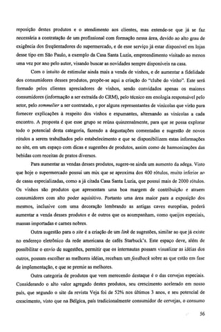 reposição destes produtos e o atendimento aos clientes, mas entende-se que já se faz 
necessária a contratação de um profissional com formação nessa área, devido ao alto grau de 
exigência dos freqüentadores do supermercado, e de esse serviço já estar disponível em lojas 
desse tipo em São Paulo, a exemplo da Casa Santa Luzia, empreendimento visitado ao menos 
uma vez por ano pelo autor, visando buscar as novidades sempre disponíveis na casa. 
Com o intuito de estimular ainda mais a venda de vinhos, e de aumentar a fidelidade 
dos consumidores desses produtos, propõe-se aqui a criação do "clube do vinho". Este será 
formado pelos clientes apreciadores de vinhos, sendo convidados apenas os maiores 
consumidores (informação a ser extraída do CRM), pelo técnico em enologia responsável pelo 
setor, pelo sommelier a ser contratado, e por alguns representantes de vinícolas que virão para 
fornecer explicações à respeito dos vinhos e espumantes, alternando as vinícolas a cada 
encontro. A proposta é que esse grupo se reúna quinzenalmente, para que se possa explorar 
todo o potencial desta categoria, fazendo a degustações comentadas e sugestão de novos 
rótulos a serem trabalhados pelo estabelecimento e que se disponibilizem estas informações 
no site, em um espaço com dicas e sugestões de produtos, assim como de harmonizações das 
bebidas com receitas de pratos diversos. 
Para aumentar as vendas desses produtos, sugere-se ainda um aumento da adega. Visto 
que hoje o supermercado possui um mix que se aproxima dos 400 rótulos, muito inferior ao 
de casas especializadas, como a já citada Casa Santa Luzia, que possui mais de 2000 rótulos. 
Os vinhos são produtos que apresentam uma boa margem de contribuição e atraem 
consumidores com alto poder aquisitivo. Portanto uma área maior para a exposição dos 
mesmos, inclusive com uma decoração lembrando as antigas caves européias, poderá 
aumentar a venda desses produtos e de outros que os acompanham, como queijos especiais, 
massas importadas e carnes nobres. 
Outra sugestão para o site é a criação de um link de sugestões, similar ao que já existe 
no endereço eletrônico da rede americana de cafés Starbuck's. Este espaço deve, além de 
possibilitar o envio de sugestões, permitir que os internautas possam visualizar as idéias dos 
outros, possam escolher as melhores idéias, recebam um feedback sobre as que estão em fase 
de implementação, e que se premie as melhores. 
Outra categoria de produtos que vem merecendo destaque é o das cervejas especiais. 
Considerando o alto valor agregado destes produtos, seu crescimento acelerado em nosso 
país, que segundo o site da revista Veja foi de 52% nos últimos 3 anos, e seu potencial de 
crescimento, visto que na Bélgica, país tradicionalmente consumidor de cervejas, o consumo 
56 
 