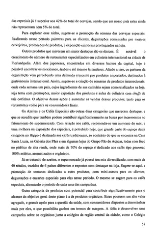 das especiais já é superior aos 42% do total de cervejas, sendo que em nosso país estas ainda 
não representam nem 5% do total. 
Para explorar esse nicho, sugere-se a promoção da semana das cervejas especiais. 
Realizando nesse período palestras para os clientes, degustações comentadas por mestres 
cervejeiros, promoções de produtos, e exposição em locais privilegiados na loja. 
Outros produtos que merecem um maior destaque são os étnicos. É notável o 
crescimento do número de restaurantes especializados em culinária internacional na cidade de 
Florianópolis. Além dos japoneses, encontrados em diversos bairros da capital, hoje é 
possível encontrar os mexicanos, árabes e até mesmo tailandeses. Aliado a isso, os gestores da 
organização vem percebendo uma demanda crescente por produtos importados, destinados à 
gastronomia internacional. Assim, sugere-se a criação de semanas de produtos internacionais, 
onde cada semana um país, cujos ingredientes de sua culinária sejam comercializados na loja, 
seja tema com promoções, maior exposição dos produtos e aulas de culinária com cheffs de 
tais cozinhas. O objetivo dessas ações é aumentar as vendas desses produtos, tanto para os 
restaurantes como para os consumidores finais. 
Os Azeites e os Cafés Especiais são outras duas categorias que merecem destaque, e 
que se acredita que também podem contribuir significativamente na busca por incrementos no 
faturamento do supermercado. Com relação aos cafés, recomenda-se um aumento do mix, e 
uma melhora na exposição dos especiais, é percebido hoje, que grande parte do espaço desta 
categoria no Hippo é destinada aos cafés tradicionais, ao contrário do que se encontra na Casa 
Santa Luzia, na Galeria dos Pães e em algumas lojas do Grupo Pão de Açúcar, todas com foco 
no público de alta renda, onde mais de 70% do espaço é dedicado aos cafés tipo gourmet, 
100% arábica, aromatizados e orgânicos. 
Já se tratando de azeites, o supermercado já possui um mix diversificado, com mais de 
40 rótulos, trazidos de 6 países diferentes e expostos com destaque na loja. Sugere-se aqui, a 
promoção de semanas dedicadas a estes produtos, com mini-cursos para os clientes, 
degustações e encartes especiais para eles nesse período. O mesmo se sugere para os cafés 
especiais, alternando o período de cada uma das campanhas. 
Outra categoria de produtos com potencial para contribuir significativamente para o 
alcance do objetivo geral deste plano é a de produtos orgânicos. Estes possuem um alto valor 
agregado, e grande apelo para a questão da saúde, com consumidores dispostos a desembolsar 
mais por eles, o que possibilita ganhos em termos de margem. A idéia é desenvolver uma 
campanha sobre os orgânicos junto a colégios da região central da cidade, como o Colégio 
57 
 