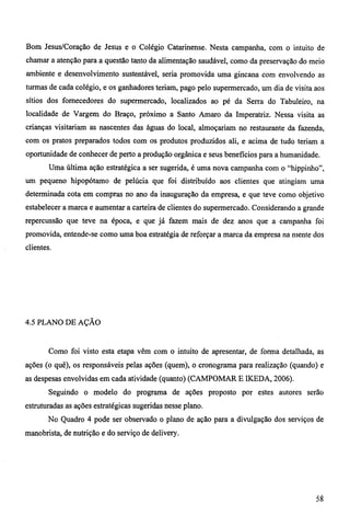 Bom Jesus/Coração de Jesus e o Colégio Catarinense. Nesta campanha, com o intuito de 
chamar a atenção para a questão tanto da alimentação saudável, como da preservação do meio 
ambiente e desenvolvimento sustentável, seria promovida uma gincana com envolvendo as 
turmas de cada colégio, e os ganhadores teriam, pago pelo supermercado, um dia de visita aos 
sítios dos fornecedores do supermercado, localizados ao pé da Serra do Tabuleiro, na 
localidade de Vargem do Braço, próximo a Santo Amaro da Imperatriz. Nessa visita as 
crianças visitariam as nascentes das águas do local, almoçariam no restaurante da fazenda, 
com os pratos preparados todos com os produtos produzidos ali, e acima de tudo teriam a 
oportunidade de conhecer de perto a produção orgânica e seus benefícios para a humanidade. 
Uma última ação estratégica a ser sugerida, é uma nova campanha com o "hippinho", 
um pequeno hipopótamo de pelúcia que foi distribuído aos clientes que atingiam uma 
determinada cota em compras no ano da inauguração da empresa, e que teve como objetivo 
estabelecer a marca e aumentar a carteira de clientes do supermercado. Considerando a grande 
repercussão que teve na época, e que já fazem mais de dez anos que a campanha foi 
promovida, entende-se como uma boa estratégia de reforçar a marca da empresa na mente dos 
clientes. 
4.5 PLANO DE AÇÃO 
Como foi visto esta etapa vêm com o intuito de apresentar, de forma detalhada, as 
ações (o quê), os responsáveis pelas ações (quem), o cronograma para realização (quando) e 
as despesas envolvidas em cada atividade (quanto) (CAMPOMAR E IKEDA, 2006). 
Seguindo o modelo do programa de ações proposto por estes autores serão 
estruturadas as ações estratégicas sugeridas nesse plano. 
No Quadro 4 pode ser observado o plano de ação para a divulgação dos serviços de 
manobrista, de nutrição e do serviço de delivery. 
58 
 