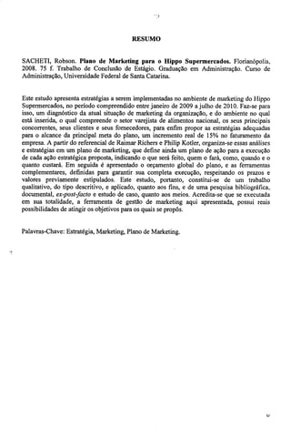 RESUMO 
SACHETI, Robson. Plano de Marketing para o Hippo Supermercados. Florianópolis, 
2008. 75 f. Trabalho de Conclusão de Estágio. Graduação em Administração. Curso de 
Administração, Universidade Federal de Santa Catarina. 
Este estudo apresenta estratégias a serem implementadas no ambiente de marketing do Hippo 
Supermercados, no período compreendido entre janeiro de 2009 a julho de 2010. Faz-se para 
isso, um diagnóstico da atual situação de marketing da organização, e do ambiente no qual 
está inserida, o qual compreende o setor varejista de alimentos nacional, os seus principais 
concorrentes, seus clientes e seus fornecedores, para enfim propor as estratégias adequadas 
para o alcance da principal meta do plano, um incremento real de 15% no faturamento da 
empresa. A partir do referencial de Raimar Richers e Philip Kotler, organiza-se essas análises 
e estratégias em um plano de marketing, que define ainda um plano de ação para a execução 
de cada ação estratégica proposta, indicando o que será feito, quem o fará, como, quando e o 
quanto custará. Em seguida é apresentado o orçamento global do plano, e as ferramentas 
complementares, definidas para garantir sua completa execução, respeitando os prazos e 
valores previamente estipulados. Este estudo, portanto, constitui-se de um trabalho 
qualitativo, do tipo descritivo, e aplicado, quanto aos fins, e de uma pesquisa bibliográfica, 
documental, ex-post-facto e estudo de caso, quanto aos meios. Acredita-se que se executada 
em sua totalidade, a ferramenta de gestão de marketing aqui apresentada, possui reais 
possibilidades de atingir os objetivos para os quais se propôs. 
Palavras-Chave: Estratégia, Marketing, Plano de Marketing. 
i 
u 
 