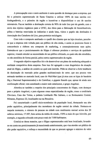 A preocupação com o meio ambiente é outra questão de destaque para a empresa, que 
foi o primeiro supermercado de Santa Catarina a utilizar 100% de suas sacolas oxi-biodegradáveis, 
e o primeiro da região a incentivar e disponibilizar o uso de sacolas 
retornáveis. Faz-se também a destinação correta de 90% de todo lixo por ele gerado, com o 
envio dos rejeitos orgânicos para a UFSC, dos óleos para a fabricação de bicombustíveis, 
pilhas e baterias reenviadas ás indústrias e ainda latas, vidros e papéis são destinados à 
Associação dos Catadores de Lixo, para posterior reciclagem. 
Com todo o composto analisado e o perfil dos clientes que na loja circulam, percebe-se 
que a empresa está voltada para um público de alta renda, e assim se posiciona frente à 
concorrência e elabora seu composto de marketing, e conseqüentemente suas ações. 
Entendeu-se que o posicionamento do Hippo é oferecer produtos e serviços de qualidade 
superior, visando atender as necessidades de um público elitizado, os quais não são atendidos, 
ou são atendidos de forma parcial, pelos outros supermercados da região. 
O segundo objetivo específico foi o de desenvolver um plano de marketing adequado a 
realidade competitiva desta empresa. Para isso foi agregado a esse diagnóstico da situação 
atual do Hippo, a análise do cenário no qual está inserido. Pôde-se observar a forte tendência 
de dominação do mercado pelas grandes multinacionais do setor, que aos poucos vem 
entrando também no mercado local, caso do Wal-Mart (que já atua com as lojas de bandeira 
Big e Nacional Supermercados) e do Carrefour, o gigante francês que, apesar de ainda sem 
confirmação oficial, vem assediando a maior rede catarinense, o grupo Angeloni. 
Abordou-se também a respeito dos principais concorrentes do Hippo, com destaque 
para o próprio Angeloni, e para algumas casas especializadas da região, como a confeitaria 
Chuvisco, Casa das Tortas, a padaria Lombardo Pão Italiano, e os Restaurantes Central, 
Mirantes, Expresso 22, localizados na rua Bocaiúva. 
Foi caracterizado o perfil sócio-econômico da população local, destacando seu alto 
poder aquisitivo, principalmente dos moradores da região central da cidade. Destacou-se 
naquele momento, o número de pessoas na cidade com rendimento mensal acima dos 20 
salários mínimos, 17.587, bem acima da média do estado, 150% a mais do que Joinville, por 
exemplo, a segunda colocada com pouco mais de 7.000 habitantes. 
Conclui-se dessa maneira, que o Hippo supermercados está bem localizado, levando-se 
em conta seu posicionamento já mencionado anteriormente, que visa atender um público de 
alto poder aquisitivo, e reforça a necessidade de que se procure agregar o máximo de valor 
69 
 