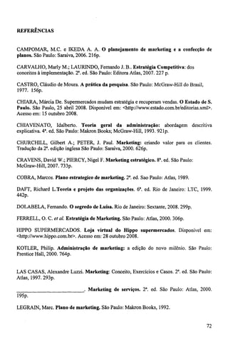 REFERÊNCIAS 
CAMPOMAR, M.C. e IKEDA A. A. O planejamento de marketing e a confecção de 
planos. São Paulo: Saraiva, 2006. 216p. 
CARVALHO, Marly M.; LAURINDO, Fernando J. B.. Estratégia Competitiva: dos 
conceitos à implementação. 2. ed. São Paulo: Editora Atlas, 2007. 227 p. 
CASTRO, Cláudio de Moura. A prática da pesquisa. São Paulo: McGraw-Hill do Brasil, 
1977. 156p. 
CHIARA, Márcia De. Supermercados mudam estratégia e recuperam vendas. O Estado de S. 
Paulo. São Paulo, 25 abril 2008. Disponível em: <http://www.estado.com.br/editorias.xml >. 
Acesso em: 15 outubro 2008. 
CHIAVENATO, Idalberto. Teoria geral da administração: abordagem descritiva 
explicativa. 4a. ed. São Paulo: Makron Books; McGraw-Hill, 1993. 921p. 
CHURCHILL, Gilbert A.; PETER, J. Paul. Marketing: criando valor para os clientes. 
Tradução da 2. edição inglesa São Paulo: Saraiva, 2000. 626p. 
CRAVENS, David W.; PIERCY, Nigel F. Marketing estratégico. 8. ed. São Paulo: 
McGraw-Hill, 2007. '733p. 
COBRA, Marcos. Plano estrategico de marketing. 2. ed. Sao Paulo: Atlas, 1989. 
DAFT, Richard L.Teoria e projeto das organizações. 6. ed. Rio de Janeiro: LTC, 1999. 
44-2p. 
DOLABELA, Fernando. O segredo de Luisa. Rio de Janeiro: Sextante, 2008. 299p. 
FERRELL, O. C. et al. Estratégia de Marketing. São Paulo: Atlas, 2000. 306p. 
HIPPO SUPERMERCADOS. Loja virtual do Hippo supermercados. Disponível em: 
<http://www.hippo.com.br>. Acesso em: 28 outubro 2008. 
KOTLER, Philip. Administração de marketing: a edição do novo milênio. São Paulo: 
Prentice Hall, 2000. '764p. 
LAS CASAS, Alexandre Luzzi. Marketing: Conceito, Exercícios e Casos. 2. ed. São Paulo: 
Atlas, 1997. 293p. 
. Marketing de serviços. 2. ed. São Paulo: Atlas, 2000. 
195p. 
LEGRAIN, Marc. Plano de marketing. São Paulo: Makron Books, 1992. 
72 
 
