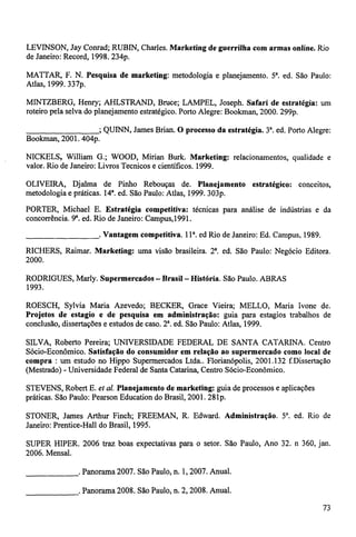 LEVINSON, Jay Conrad; RUBIN, Charles. Marketing de guerrilha com armas online. Rio 
de Janeiro: Record, 1998. 234p. 
MATTAR, F. N. Pesquisa de marketing: metodologia e planejamento. 5. ed. São Paulo: 
Atlas, 1999. 337p. 
MINTZBERG, Henry; AHLSTRAND, Bruce; LAMPEL, Joseph. Safari de estratégia: um 
roteiro pela selva do planejamento estratégico. Porto Alegre: Boolcman, 2000. 299p. 
; QUINN, James Brian. O processo da estratégia. 3. ed. Porto Alegre: 
Bookman, 2001. 404p. 
NICKELS, William G.; WOOD, Mirian Burk. Marketing: relacionamentos, qualidade e 
valor. Rio de Janeiro: Livros Tecnicos e científicos. 1999. 
OLIVEIRA, Djalma de Pinho Rebouças de. Planejamento estratégico: conceitos, 
metodologia e práticas. 14. ed. São Paulo: Atlas, 1999. 303p. 
PORTER, Michael E. Estratégia competitiva: técnicas para análise de indústrias e da 
concorrência. 9'. ed. Rio de Janeiro: Campus,1991. 
. Vantagem competitiva, l i a. ed Rio de Janeiro: Ed. Campus, 1989. 
RICHERS, Raimar. Marketing: uma visão brasileira. 2. ed. São Paulo: Negócio Editora. 
2000. 
RODRIGUES, Marly. Supermercados - Brasil - História. São Paulo. ABRAS 
1993. 
ROESCH, Sylvia Maria Azevedo; BECKER, Grace Vieira; MELLO, Maria Ivone de. 
Projetos de estagio e de pesquisa em administração: guia para estagios trabalhos de 
conclusão, dissertações e estudos de caso. 2 a. ed. São Paulo: Atlas, 1999. 
SILVA, Roberto Pereira; UNIVERSIDADE FEDERAL DE SANTA CATARINA. Centro 
Sócio-Econômico. Satisfação do consumidor em relação ao supermercado como local de 
compra : um estudo no Hippo Supermercados Ltda.. Florianópolis, 2001.132 f.Dissertação 
(Mestrado) - Universidade Federal de Santa Catarina, Centro Sócio-Econômico. 
STEVENS, Robert E. et al. Planejamento de marketing: guia de processos e aplicações 
práticas. São Paulo: Pearson Education do Brasil, 2001. 281p. 
STONER, James Arthur Finch; FREEMAN, R. Edward. Administração. 5'. ed. Rio de 
Janeiro: Prentice-Hall do Brasil, 1995. 
SUPER HIPER. 2006 traz boas expectativas para o setor. São Paulo, Ano 32. n 360, jan. 
2006. Mensal. 
. Panorama 2007. São Paulo, n. 1, 2007. Anual. 
. Panorama 2008. São Paulo, n. 2, 2008. Anual. 
73 
 