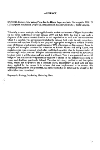 ABSTRACT 
SACHETI, Robson. Marketing Plain for the Hippo Supermarkets. Florianopolis, 2008. 75 
f. Monograph. Graduation Degree in Administration. Federal University of Santa Catarina. 
This study presents strategies to be applied on the market environment of Hippo Supermarket 
on the period understood between January 2009 and July 2010. For that, it was made a 
diagnosis of the current market situation on this organization as well as of the environment 
which it is inserted. This environment includes the national food retail, its main competitors, 
customers and suppliers. Finally it was proposed appropriate strategies to achieve the main 
goals of this plan which means a real increase of 15% of turnover on this company. Based in 
analysis and strategies presented by references as Raimar Richers and Philip Kotler, one 
marketing plan was organized, which also established an action plan for implementation of 
each strategic action proposal. This plan indicates what will be done, who vvill do, how it will 
be done, when it will be done and how much it will cost. Then it was presented an overall 
budget of the plan and its complementary tools set to ensure its full execution according to 
values and deadlines previously defined. Therefore this study, qualitative and descriptive 
essay, applied for the purpose, and a literature search, documentary, ex-post-facto and case 
study, applied for the means. It is believed that once implemented in its entirety, this 
marketing management tool presented, has real possibilities of achieving the objectives for 
which it has been committed. 
Key-words: Strategy, Marketing, Marketing Plain. 
7 
 