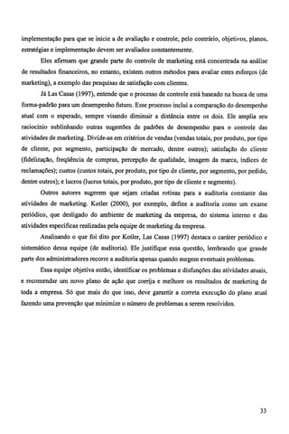 implementação para que se inicie a de avaliação e controle, pelo contrário, objetivos, planos, 
estratégias e implementação devem ser avaliados constantemente. 
Eles afirmam que grande parte do controle de marketing está concentrada na análise 
de resultados financeiros, no entanto, existem outros métodos para avaliar estes esforços (de 
marketing), a exemplo das pesquisas de satisfação com clientes. 
Já Las Casas (1997), entende que o processo de controle está baseado na busca de uma 
forma-padrão para um desempenho futuro. Esse processo inclui a comparação do desempenho 
atual com o esperado, sempre visando diminuir a distância entre os dois. Ele amplia seu 
raciocínio sublinhando outras sugestões de padrões de desempenho para o controle das 
atividades de marketing. Divide-as em critérios de vendas (vendas totais, por produto, por tipo 
de cliente, por segmento, participação de mercado, dentre outros); satisfação do cliente 
(fidelização, freqüência de compras, percepção de qualidade, imagem da marca, índices de 
reclamações); custos (custos totais, por produto, por tipo de cliente, por segmento, por pedido, 
dentre outros); e lucros (lucros totais, por produto, por tipo de cliente e segmento). 
Outros autores sugerem que sejam criadas rotinas para a auditoria constante das 
atividades de marketing. Kotler (2000), por exemplo, define a auditoria como um exame 
periódico, que desligado do ambiente de marketing da empresa, do sistema interno e das 
atividades específicas realizadas pela equipe de marketing da empresa. 
Analisando o que foi dito por Kotler, Las Casas (1997) destaca o caráter periódico e 
sistemático dessa equipe (de auditoria). Ele justifique essa questão, lembrando que grande 
parte dos administradores recorre a auditoria apenas quando surgem eventuais problemas. 
Essa equipe objetiva então, identificar os problemas e disfunções das atividades atuais, 
e recomendar um novo plano de ação que corrija e melhore os resultados de marketing de 
toda a empresa. Só que mais do que isso, deve garantir a correta execução do plano atual 
fazendo uma prevenção que minimize o número de problemas a serem resolvidos. 
33 
 